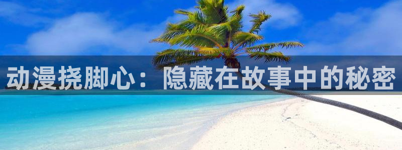 58动漫网全网动漫全集免费观看：动漫挠脚心：隐藏在故事中的秘密